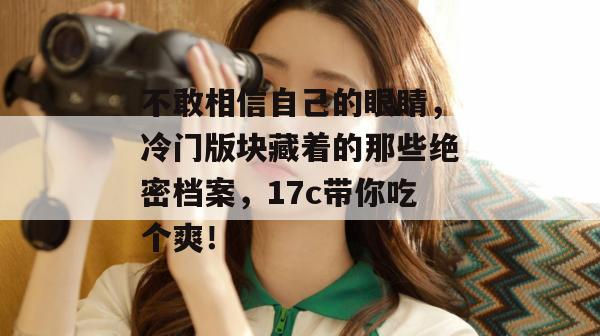 不敢相信自己的眼睛,冷门版块藏着的那些绝密档案,17c带你吃个爽!