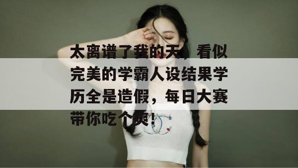 太离谱了我的天,看似完美的学霸人设结果学历全是造假,每日大赛带你吃个爽!