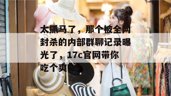 太抓马了,那个被全网封杀的内部群聊记录曝光了,17c官网带你吃个爽!