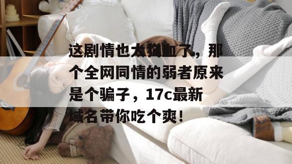 这剧情也太狗血了,那个全网同情的弱者原来是个骗子,17c最新域名带你吃个爽!
