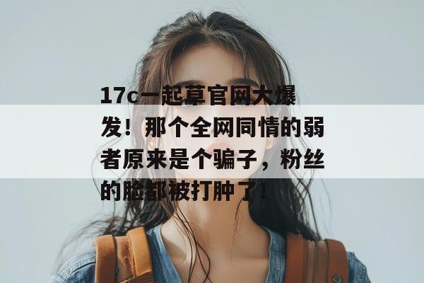 17c一起草官网大爆发!那个全网同情的弱者原来是个骗子,粉丝的脸都被打肿了!