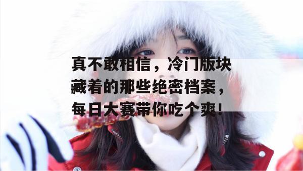 真不敢相信，冷门版块藏着的那些绝密档案，每日大赛带你吃个爽！