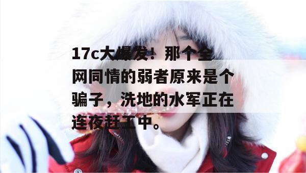17c大爆发!那个全网同情的弱者原来是个骗子,洗地的水军正在连夜赶工中。