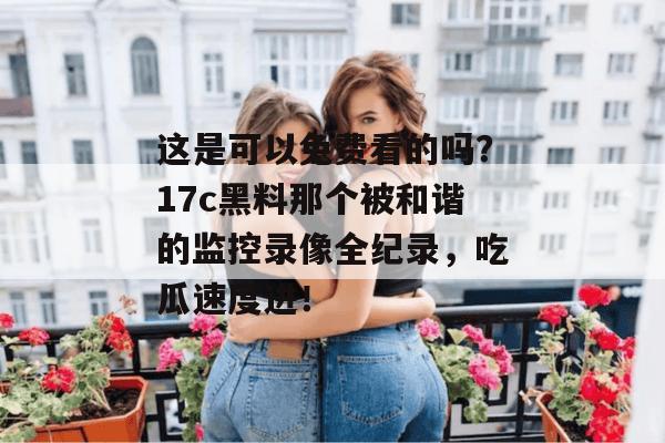 这是可以免费看的吗？17c黑料那个被和谐的监控录像全纪录，吃瓜速度进！