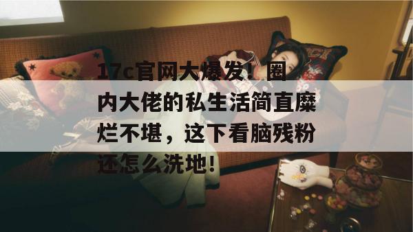 17c官网大爆发!圈内大佬的私生活简直糜烂不堪,这下看脑残粉还怎么洗地!
