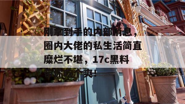 刚拿到手的内部消息,圈内大佬的私生活简直糜烂不堪,17c黑料带你吃个爽!