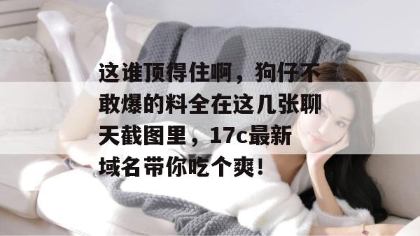 这谁顶得住啊,狗仔不敢爆的料全在这几张聊天截图里,17c最新域名带你吃个爽!