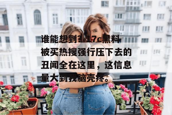 谁能想到?17c黑料被买热搜强行压下去的丑闻全在这里,这信息量大到我脑壳疼。