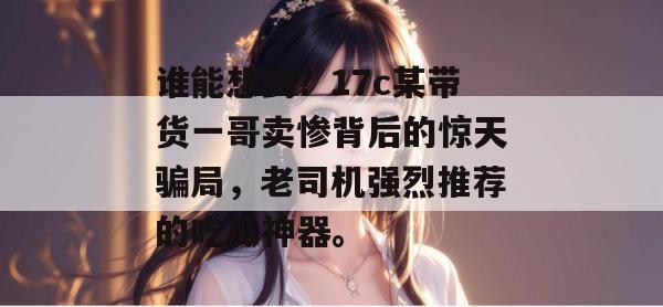 谁能想到?17c某带货一哥卖惨背后的惊天骗局,老司机强烈推荐的吃瓜神器。