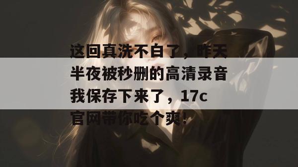 这回真洗不白了,昨天半夜被秒删的高清录音我保存下来了,17c官网带你吃个爽!