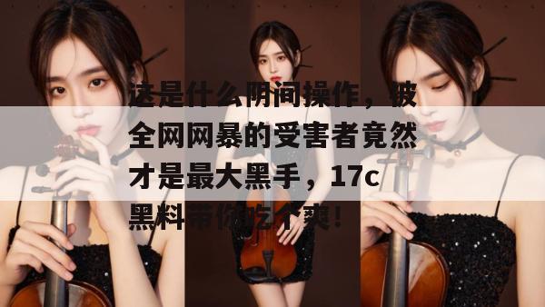 这是什么阴间操作,被全网网暴的受害者竟然才是最大黑手,17c黑料带你吃个爽!