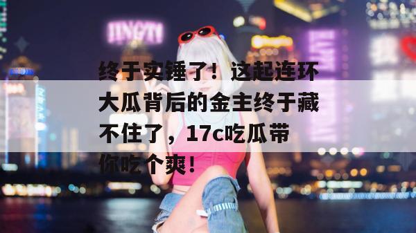 终于实锤了!这起连环大瓜背后的金主终于藏不住了,17c吃瓜带你吃个爽!