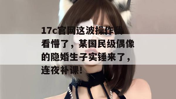 17c官网这波操作我看懵了,某国民级偶像的隐婚生子实锤来了,连夜补课!