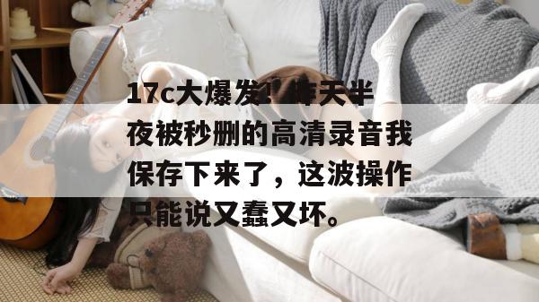 17c大爆发!昨天半夜被秒删的高清录音我保存下来了,这波操作只能说又蠢又坏。
