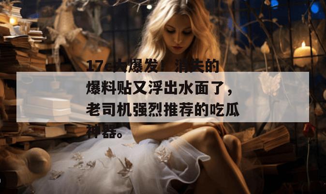 17c大爆发!消失的爆料贴又浮出水面了,老司机强烈推荐的吃瓜神器。