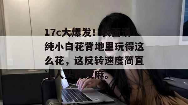 17c大爆发!表面清纯小白花背地里玩得这么花,这反转速度简直让人头皮发麻。