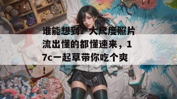 谁能想到?大尺度照片流出懂的都懂速来,17c一起草带你吃个爽!