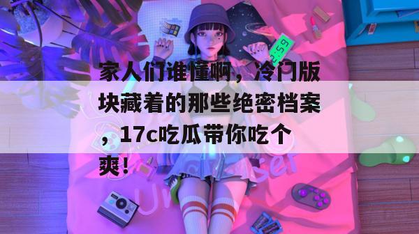 家人们谁懂啊,冷门版块藏着的那些绝密档案,17c吃瓜带你吃个爽!
