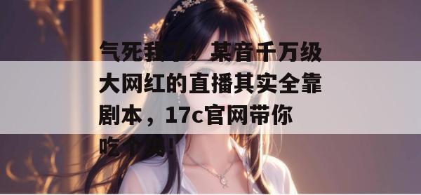 气死我了!某音千万级大网红的直播其实全靠剧本,17c官网带你吃个爽!