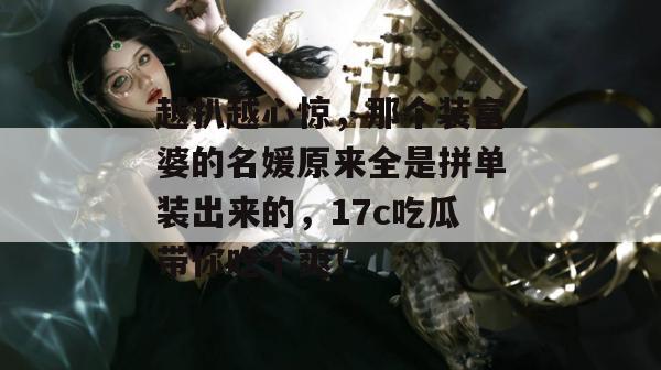 越扒越心惊,那个装富婆的名媛原来全是拼单装出来的,17c吃瓜带你吃个爽!