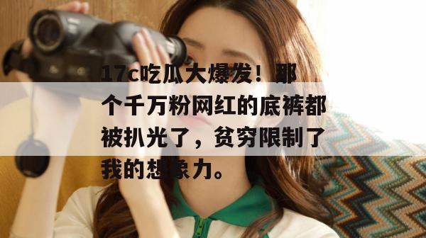 17c吃瓜大爆发!那个千万粉网红的底裤都被扒光了,贫穷限制了我的想象力。