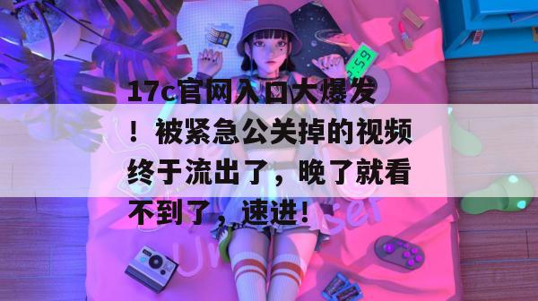 17c官网入口大爆发!被紧急公关掉的视频终于流出了,晚了就看不到了,速进!