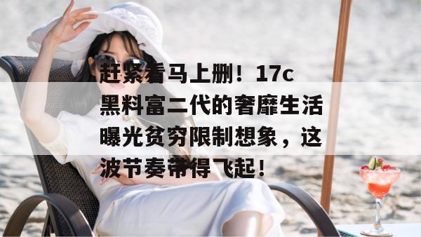赶紧看马上删！17c黑料富二代的奢靡生活曝光贫穷限制想象，这波节奏带得飞起！