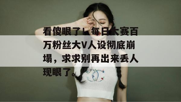 看傻眼了!每日大赛百万粉丝大V人设彻底崩塌,求求别再出来丢人现眼了。