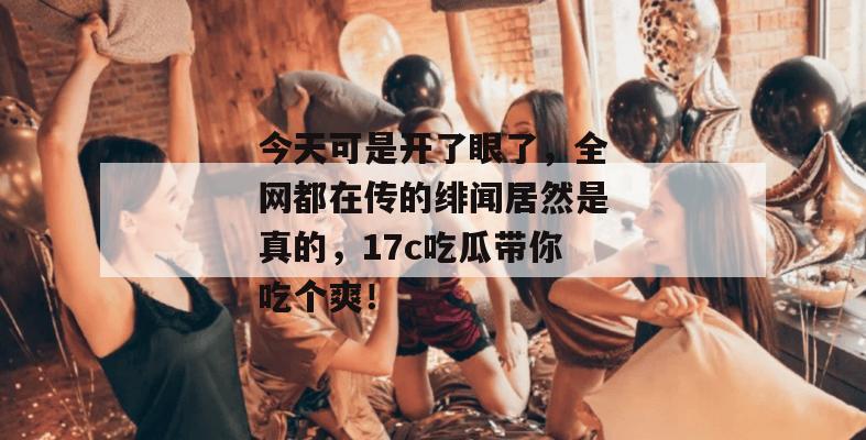 今天可是开了眼了,全网都在传的绯闻居然是真的,17c吃瓜带你吃个爽!