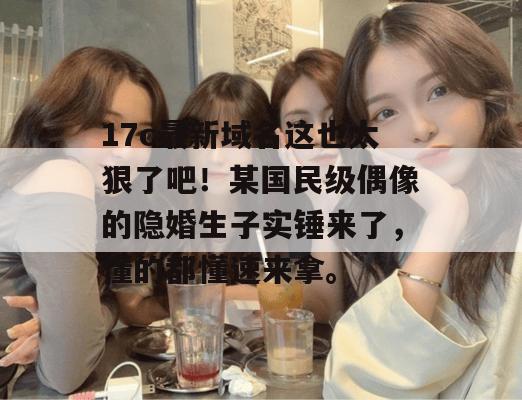 17c最新域名这也太狠了吧!某国民级偶像的隐婚生子实锤来了,懂的都懂速来拿。