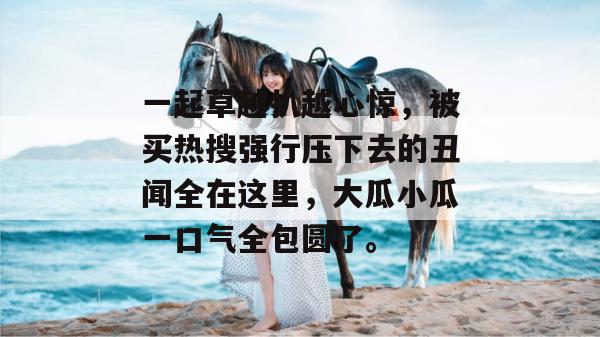 一起草越扒越心惊,被买热搜强行压下去的丑闻全在这里,大瓜小瓜一口气全包圆了。