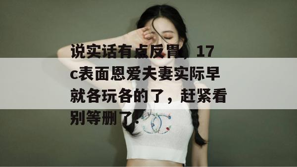 说实话有点反胃,17c表面恩爱夫妻实际早就各玩各的了,赶紧看别等删了!