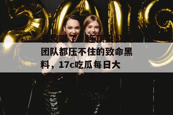 看傻眼了!连顶尖公关团队都压不住的致命黑料,17c吃瓜每日大赛带你吃个爽!