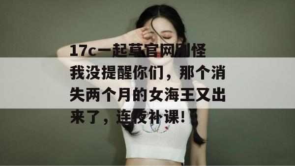 17c一起草官网别怪我没提醒你们,那个消失两个月的女海王又出来了,连夜补课!