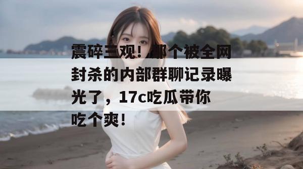 震碎三观!那个被全网封杀的内部群聊记录曝光了,17c吃瓜带你吃个爽!