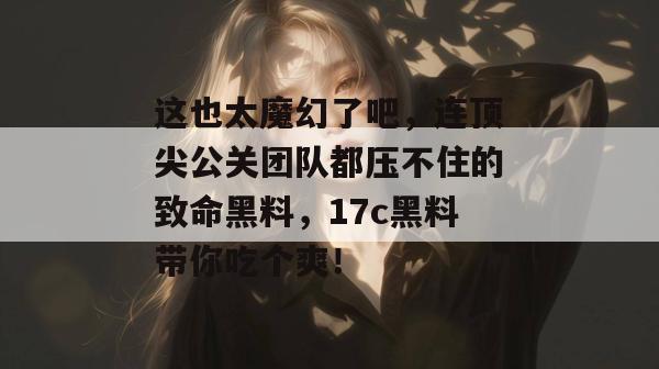 这也太魔幻了吧,连顶尖公关团队都压不住的致命黑料,17c黑料带你吃个爽!