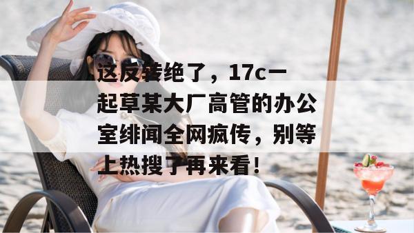这反转绝了,17c一起草某大厂高管的办公室绯闻全网疯传,别等上热搜了再来看!