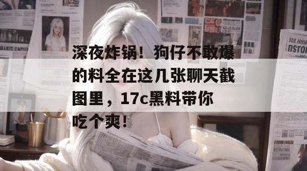 深夜炸锅！狗仔不敢爆的料全在这几张聊天截图里，17c黑料带你吃个爽！