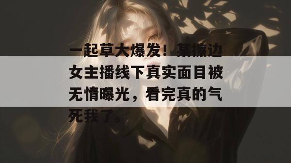 一起草大爆发!某擦边女主播线下真实面目被无情曝光,看完真的气死我了。