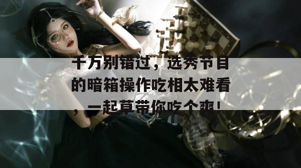 千万别错过,选秀节目的暗箱操作吃相太难看,一起草带你吃个爽!