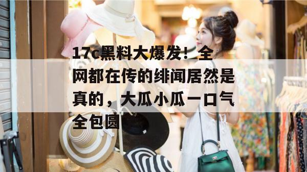 17c黑料大爆发!全网都在传的绯闻居然是真的,大瓜小瓜一口气全包圆了。