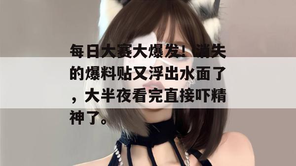 每日大赛大爆发!消失的爆料贴又浮出水面了,大半夜看完直接吓精神了。