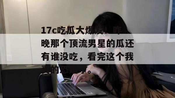 17c吃瓜大爆发!昨晚那个顶流男星的瓜还有谁没吃,看完这个我真的恐婚了。