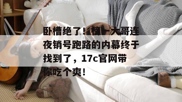 卧槽绝了!榜一大哥连夜销号跑路的内幕终于找到了,17c官网带你吃个爽!