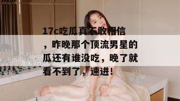 17c吃瓜真不敢相信,昨晚那个顶流男星的瓜还有谁没吃,晚了就看不到了,速进!