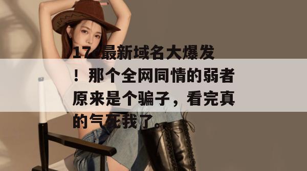 17c最新域名大爆发!那个全网同情的弱者原来是个骗子,看完真的气死我了。