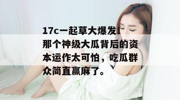 17c一起草大爆发!那个神级大瓜背后的资本运作太可怕,吃瓜群众简直赢麻了。