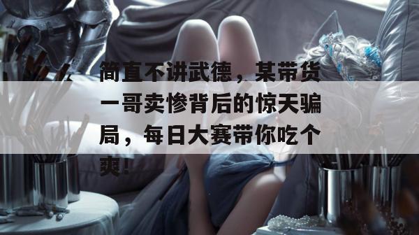 简直不讲武德,某带货一哥卖惨背后的惊天骗局,每日大赛带你吃个爽!