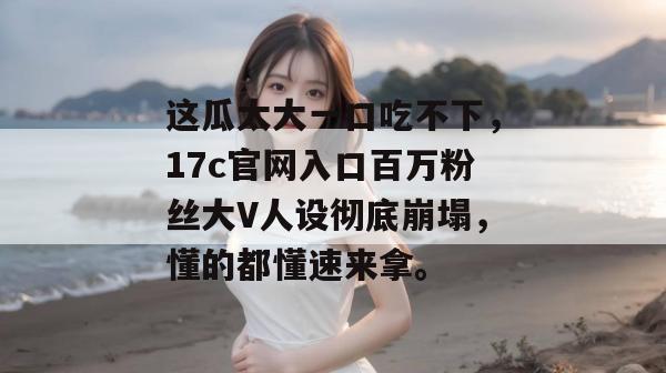 这瓜太大一口吃不下,17c官网入口百万粉丝大V人设彻底崩塌,懂的都懂速来拿。