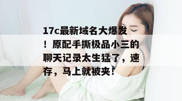 17c最新域名大爆发!原配手撕极品小三的聊天记录太生猛了,速存,马上就被夹!